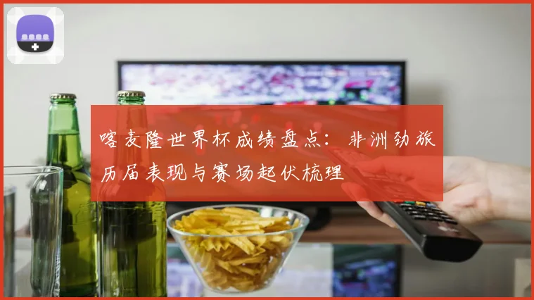 喀麦隆世界杯成绩盘点:非洲劲旅历届表现与赛场起伏梳理