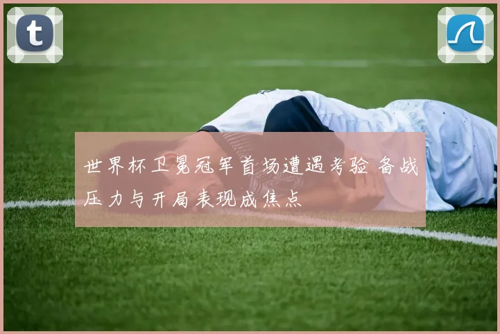 世界杯卫冕冠军首场遭遇考验 备战压力与开局表现成焦点