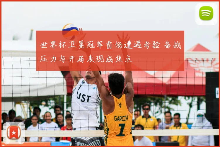 世界杯卫冕冠军首场遭遇考验 备战压力与开局表现成焦点