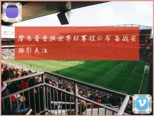 摩洛哥晋级世界杯赛程公布 备战安排引关注
